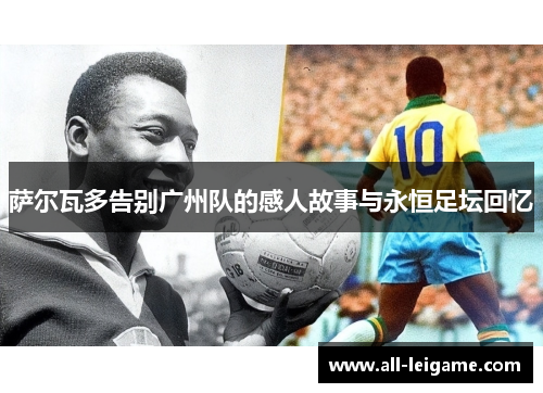 萨尔瓦多告别广州队的感人故事与永恒足坛回忆