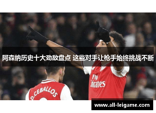 阿森纳历史十大劲敌盘点 这些对手让枪手始终挑战不断