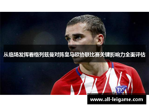 从临场发挥看格列兹曼对阵皇马欧协联比赛关键影响力全面评估