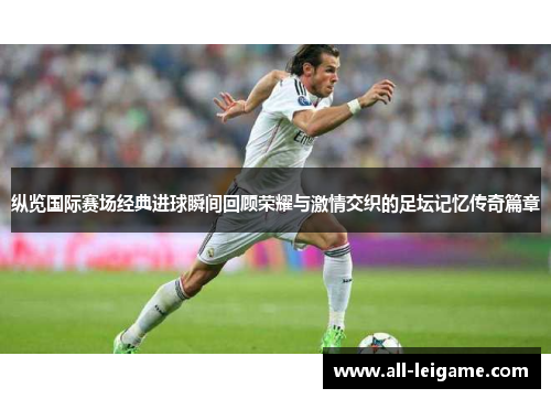 纵览国际赛场经典进球瞬间回顾荣耀与激情交织的足坛记忆传奇篇章 纵览国际赛场经典进球瞬间回顾荣耀与激情交织的足坛记忆传奇篇章