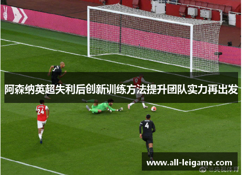 阿森纳英超失利后创新训练方法提升团队实力再出发 阿森纳英超失利后创新训练方法提升团队实力再出发