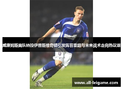 威廉姆斯离队转投伊普斯维奇镇引发阵容重组与未来战术走向热议潮