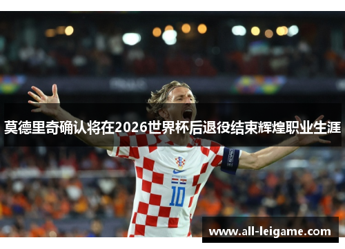 莫德里奇确认将在2026世界杯后退役结束辉煌职业生涯 莫德里奇确认将在2026世界杯后退役结束辉煌职业生涯