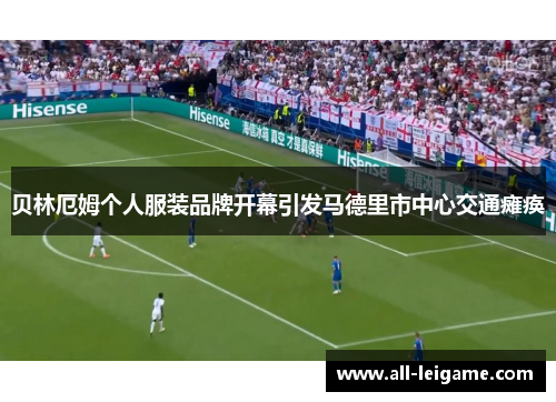 贝林厄姆个人服装品牌开幕引发马德里市中心交通瘫痪 贝林厄姆个人服装品牌开幕引发马德里市中心交通瘫痪