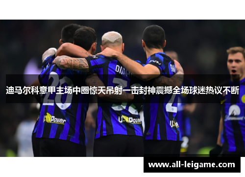 迪马尔科意甲主场中圈惊天吊射一击封神震撼全场球迷热议不断 迪马尔科意甲主场中圈惊天吊射一击封神震撼全场球迷热议不断