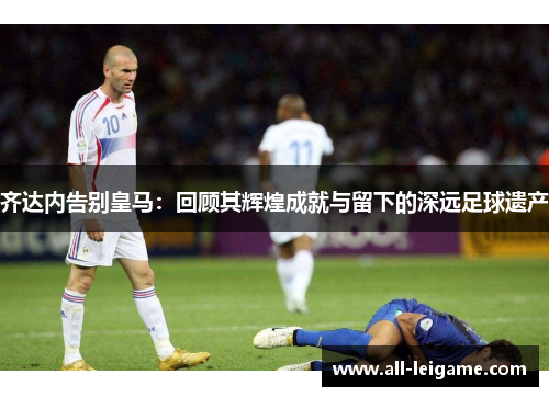 齐达内告别皇马:回顾其辉煌成就与留下的深远足球遗产 齐达内告别皇马:回顾其辉煌成就与留下的深远足球遗产