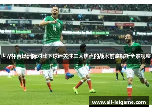 世界杯赛场洲际对比下球迷关注三大焦点的战术前瞻解析全景观察 世界杯赛场洲际对比下球迷关注三大焦点的战术前瞻解析全景观察
